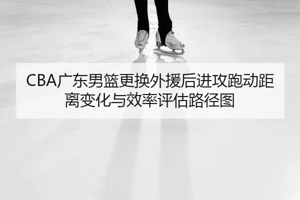 CBA广东男篮更换外援后进攻跑动距离变化与效率评估路径图